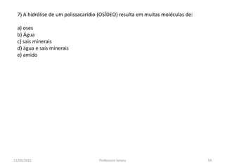 7) A hidrólise de um polissacarídio (OSÍDEO) resulta em muitas moléculas de:
a) oses
b) Água
c) sais minerais
d) água e sais minerais
e) amido
11/05/2015 59Professora Ionara
 