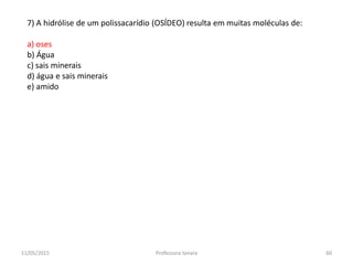 7) A hidrólise de um polissacarídio (OSÍDEO) resulta em muitas moléculas de:
a) oses
b) Água
c) sais minerais
d) água e sais minerais
e) amido
11/05/2015 60Professora Ionara
 