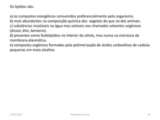 Os lipídios são:
a) os compostos energéticos consumidos preferencialmente pelo organismo.
b) mais abundantes na composição química dos vegetais do que na dos animais.
c) substâncias insolúveis na água mas solúveis nos chamados solventes orgânicos
(álcool, éter, benzeno).
d) presentes como fosfolipídios no interior da célula, mas nunca na estrutura da
membrana plasmática.
e) compostos orgânicos formados pela polimerização de ácidos carboxilícos de cadeias
pequenas em meio alcalino.
11/05/2015 61Professora Ionara
 