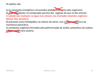 Os lipídios são:
a) os compostos energéticos consumidos preferencialmente pelo organismo.
b) mais abundantes na composição química dos vegetais do que na dos animais.
c) substâncias insolúveis na água mas solúveis nos chamados solventes orgânicos
(álcool, éter, benzeno).
d) presentes como fosfolipídios no interior da célula, mas nunca na estrutura da
membrana plasmática.
e) compostos orgânicos formados pela polimerização de ácidos carboxilícos de cadeias
pequenas em meio alcalino.
11/05/2015 62Professora Ionara
 