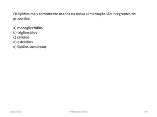 Os lipídios mais comumente usados na nossa alimentação são integrantes do
grupo dos:
a) monoglicerídios
b) triglicerídios
c) cerídios
d) esterídios
e) lipídios complexos
11/05/2015 63Professora Ionara
 