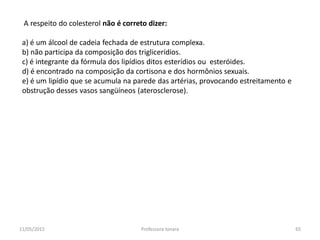 A respeito do colesterol não é correto dizer:
a) é um álcool de cadeia fechada de estrutura complexa.
b) não participa da composição dos triglicerídios.
c) é integrante da fórmula dos lipídios ditos esterídios ou esteróides.
d) é encontrado na composição da cortisona e dos hormônios sexuais.
e) é um lipídio que se acumula na parede das artérias, provocando estreitamento e
obstrução desses vasos sangüíneos (aterosclerose).
11/05/2015 65Professora Ionara
 