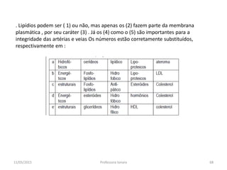 11/05/2015 Professora Ionara 68
. Lipídios podem ser ( 1) ou não, mas apenas os (2) fazem parte da membrana
plasmática , por seu caráter (3) . Já os (4) como o (5) são importantes para a
integridade das artérias e veias Os números estão corretamente substituídos,
respectivamente em :
 