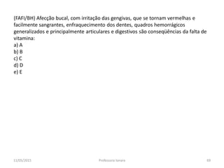 (FAFI/BH) Afecção bucal, com irritação das gengivas, que se tornam vermelhas e
facilmente sangrantes, enfraquecimento dos dentes, quadros hemorrágicos
generalizados e principalmente articulares e digestivos são conseqüências da falta de
vitamina:
a) A
b) B
c) C
d) D
e) E
11/05/2015 69Professora Ionara
 