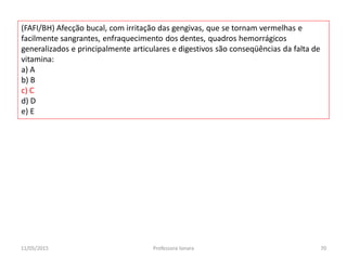 (FAFI/BH) Afecção bucal, com irritação das gengivas, que se tornam vermelhas e
facilmente sangrantes, enfraquecimento dos dentes, quadros hemorrágicos
generalizados e principalmente articulares e digestivos são conseqüências da falta de
vitamina:
a) A
b) B
c) C
d) D
e) E
11/05/2015 70Professora Ionara
 