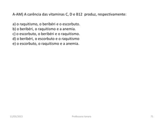 A-AM) A carência das vitaminas C, D e B12 produz, respectivamente:
a) o raquitismo, o beribéri e o escorbuto.
b) o beribéri, o raquitismo e a anemia.
c) o escorbuto, o beribéri e o raquitismo.
d) o beribéri, o escorbuto e o raquitismo
e) o escorbuto, o raquitismo e a anemia.
11/05/2015 71Professora Ionara
 