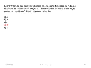 (UFPI) "Vitamina que pode ser fabricada na pele, por estimulação da radiação
ultravioleta e relacionada à fixação do cálcio nos ossos. Sua falta em crianças
provoca o raquitismo." 0 texto refere-se à vitamina:
a) A
b) B
c) C
d) D
e) E
11/05/2015 74Professora Ionara
 