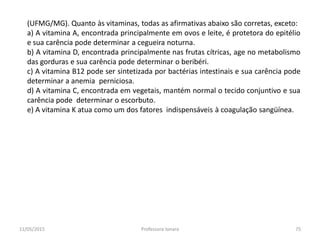 (UFMG/MG). Quanto às vitaminas, todas as afirmativas abaixo são corretas, exceto:
a) A vitamina A, encontrada principalmente em ovos e leite, é protetora do epitélio
e sua carência pode determinar a cegueira noturna.
b) A vitamina D, encontrada principalmente nas frutas cítricas, age no metabolismo
das gorduras e sua carência pode determinar o beribéri.
c) A vitamina B12 pode ser sintetizada por bactérias intestinais e sua carência pode
determinar a anemia perniciosa.
d) A vitamina C, encontrada em vegetais, mantém normal o tecido conjuntivo e sua
carência pode determinar o escorbuto.
e) A vitamina K atua como um dos fatores indispensáveis à coagulação sangüínea.
11/05/2015 75Professora Ionara
 