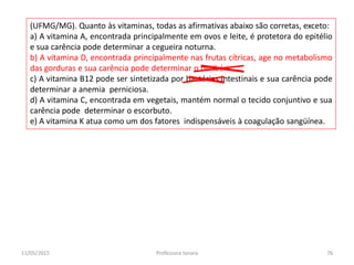 (UFMG/MG). Quanto às vitaminas, todas as afirmativas abaixo são corretas, exceto:
a) A vitamina A, encontrada principalmente em ovos e leite, é protetora do epitélio
e sua carência pode determinar a cegueira noturna.
b) A vitamina D, encontrada principalmente nas frutas cítricas, age no metabolismo
das gorduras e sua carência pode determinar o beribéri.
c) A vitamina B12 pode ser sintetizada por bactérias intestinais e sua carência pode
determinar a anemia perniciosa.
d) A vitamina C, encontrada em vegetais, mantém normal o tecido conjuntivo e sua
carência pode determinar o escorbuto.
e) A vitamina K atua como um dos fatores indispensáveis à coagulação sangüínea.
11/05/2015 76Professora Ionara
 