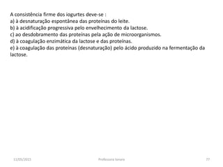 A consistência firme dos iogurtes deve-se :
a) à desnaturação espontânea das proteínas do leite.
b) à acidificação progressiva pelo envelhecimento da lactose.
c) ao desdobramento das proteínas pela ação de microorganismos.
d) à coagulação enzimática da lactose e das proteínas.
e) à coagulação das proteínas (desnaturação) pelo ácido produzido na fermentação da
lactose.
11/05/2015 77Professora Ionara
 