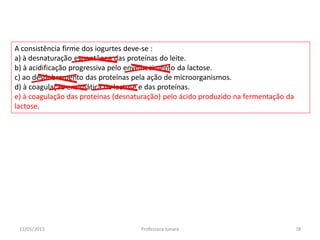 A consistência firme dos iogurtes deve-se :
a) à desnaturação espontânea das proteínas do leite.
b) à acidificação progressiva pelo envelhecimento da lactose.
c) ao desdobramento das proteínas pela ação de microorganismos.
d) à coagulação enzimática da lactose e das proteínas.
e) à coagulação das proteínas (desnaturação) pelo ácido produzido na fermentação da
lactose.
11/05/2015 78Professora Ionara
 