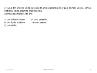 2) (Un.B-80) Obteve-se da hidrólise de uma substância de origem animal: glicina, serina,
histidina, lisina, arginina e fenilalanina.
A substância hidrolisada era:
a) um polissacarídeo. d) uma proteína.
b) um ácido nucleico. e) uma cetose.
c) um lipídio.
11/05/2015 79Professora Ionara
 