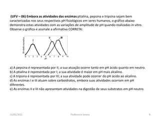 (UFV – 06) Embora as atividades das enzimas ptialina, pepsina e tripsina sejam bem
caracterizadas nos seus respectivos pH fisiológicos em seres humanos, o gráfico abaixo
demonstra estas atividades com as variações de amplitude de pH quando realizadas in vitro.
Observe o gráfico e assinale a afirmativa CORRETA:
a) A pepsina é representada por II; a sua atuação ocorre tanto em pH ácido quanto em neutro.
b) A ptialina é representada por I; a sua atividade é maior em pH mais alcalino.
c) A tripsina é representada por III; a sua atividade pode ocorrer do pH ácido ao alcalino.
d) As enzimas I e III atuam sobre carboidratos, embora suas atividades ocorram em pH
diferentes.
e) As enzimas II e III não apresentam atividades na digestão de seus substratos em pH neutro.
11/05/2015 8Professora Ionara
 