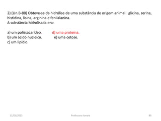 2) (Un.B-80) Obteve-se da hidrólise de uma substância de origem animal: glicina, serina,
histidina, lisina, arginina e fenilalanina.
A substância hidrolisada era:
a) um polissacarídeo. d) uma proteína.
b) um ácido nucleico. e) uma cetose.
c) um lipídio.
11/05/2015 80Professora Ionara
 