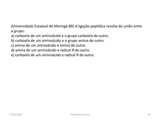 (Universidade Estadual de Maringá-80) A ligação peptídica resulta da união entre
o grupo:
a) carboxila de um aminoácido e o grupo carboxila do outro.
b) carboxila de um aminoácido e o grupo amina do outro.
c) amina de um aminoácido e amina do outro.
d) amina de um aminoácido e radical R do outro.
e) carboxila de um aminoácido e radical R do outro.
11/05/2015 81Professora Ionara
 