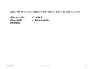 (UFBA-BA). As proteinas produzem aminoácidos através de uma reação de:
a) isomerização d) oxidação
b) hidratação e) descarboxilação
c) hidrólise
11/05/2015 83Professora Ionara
 