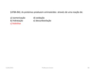 (UFBA-BA). As proteinas produzem aminoácidos através de uma reação de:
a) isomerização d) oxidação
b) hidratação e) descarboxilação
c) hidrólise
11/05/2015 84Professora Ionara
 