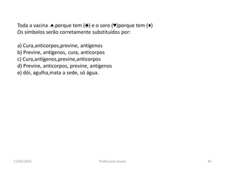 11/05/2015 Professora Ionara 85
Toda a vacina .♠.porque tem (♣) e o soro (♥)porque tem (♦)
Os símbolos serão corretamente substituídos por:
a) Cura,anticorpos,previne, antígenos
b) Previne, antígenos, cura, anticorpos
c) Cura,antígenos,previne,anticorpos
d) Previne, anticorpos, previne, antígenos
e) dói, agulha,mata a sede, só água.
 