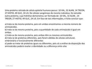 Uma proteína retirada de célula epitelial humana possui: 10 VAL, 32 ALAN, 14 TREON,
27 HISTID, 49 GLIC, 24 LIS. De células sangüíneas do mesmo individuo, foi extraída
outra proteína, cuja hidrólise demonstrou ser formada de: 10 VAL, 32 ALAN , 14
TREON, 27 HISTID, 49 GLIC, 24 LIS. Em face de tais informações, é lícito concluir que:
a) trata-se da mesma proteína, pois em ambos encontramos o mesmo número de
aminoácidos.
b) trata-se da mesma proteína, pois a quantidade de cada aminoácido é igual em
ambas.
c) trata-se da mesma proteína, pois ambas têm os mesmos aminoácidos
d) trata-se de proteínas diferentes, pois foram obtidas de células estrutural,
embrionária e funcionalmente diferentes
e) pode-se tratar de proteínas iguais ou diferentes, pois só a análise da disposição dos
aminoácidos poderá revelar a identidade ou a diferença entre elas
11/05/2015 89Professora Ionara
 