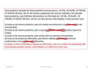 Uma proteína retirada de célula epitelial humana possui: 10 VAL, 32 ALAN, 14 TREON,
27 HISTID, 49 GLIC, 24 LIS. De células sangüíneas do mesmo individuo, foi extraída
outra proteína, cuja hidrólise demonstrou ser formada de: 10 VAL, 32 ALAN , 14
TREON, 27 HISTID, 49 GLIC, 24 LIS. Em face de tais informações, é lícito concluir que:
a) trata-se da mesma proteína, pois em ambos encontramos o mesmo número de
aminoácidos.
b) trata-se da mesma proteína, pois a quantidade de cada aminoácido é igual em
ambas.
c) trata-se da mesma proteína, pois ambas têm os mesmos aminoácidos
d) trata-se de proteínas diferentes, pois foram obtidas de células estrutural,
embrionária e funcionalmente diferentes
e) pode-se tratar de proteínas iguais ou diferentes, pois só a análise da disposição dos
aminoácidos poderá revelar a identidade ou a diferença entre elas
11/05/2015 90Professora Ionara
 