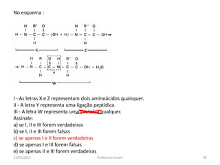 No esquema :
I - As letras X e Z representam dois aminoácidos quaisquer.
II - A letra Y representa uma ligação peptídica.
III - A letra W representa uma proteína qualquer.
Assinale:
a) se I, II e III forem verdadeiras
b) se I, II e III forem falsas
c) se apenas I e II forem verdadeiras
d) se apenas I e IIl forem falsas
e) se apenas II e III forem verdadeiras
11/05/2015 92Professora Ionara
 