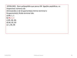 (EFOA-MG) . Num polipeptídio que possui 84 ligações peptídicas, os
respectivos números de:
Aminoácidos e de Grupamento(s) Amino-terminal e
Grupamento(s) Ácido-terminal são:
a) 84, 1, 1
b) 85, 1, 1
c) 85, 84, 84.
d) 84, 85, 85
e) 1, 85, 85
11/05/2015 95Professora Ionara
 
