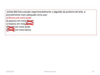 (UCSal-BA) Para estudar experimentalmente a digestão da proteína do leite, o
procedimento mais adequado seria usar:
a) Renina em meio ácido
b) pepsina em meio básico
c) tripsina em meio ácido
d) lipase em meio ácido
e) lipase em meio básico
11/05/2015 97Professora Ionara
 