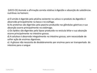 (UECE-CE) Assinale a afirmação correta relativa à digestão e absorção de substâncias
nutritivas no homem:
a) O amido é digerido pela ptialina existente na saliva e o produto da digestão é
absorvido principalmente na boca e no esôfago.
b) As proteínas são digeridas pela pepsina produzida nas glândulas gástricas e sua
absorção ocorre principalmente no estômago.
c) Os lipídios são digeridos pela lipase produzida na vesícula biliar e sua absorção
ocorre principalmente no intestino grosso.
d) A celulose é absorvida integralmente no intestino grosso, sem necessidade de
sofrer ação de enzimas digestivas.
e) A glicose não necessita de desdobramento por enzimas para ser transportada do
intestino para o sangue
11/05/2015 98Professora Ionara
 