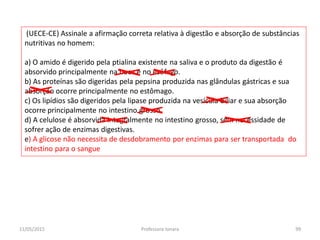 (UECE-CE) Assinale a afirmação correta relativa à digestão e absorção de substâncias
nutritivas no homem:
a) O amido é digerido pela ptialina existente na saliva e o produto da digestão é
absorvido principalmente na boca e no esôfago.
b) As proteínas são digeridas pela pepsina produzida nas glândulas gástricas e sua
absorção ocorre principalmente no estômago.
c) Os lipídios são digeridos pela lipase produzida na vesícula biliar e sua absorção
ocorre principalmente no intestino grosso.
d) A celulose é absorvida integralmente no intestino grosso, sem necessidade de
sofrer ação de enzimas digestivas.
e) A glicose não necessita de desdobramento por enzimas para ser transportada do
intestino para o sangue
11/05/2015 99Professora Ionara
 