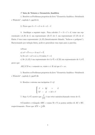 10 lista de Vetores e Geometria Anal´
                                                 ıtica
             1. Resolver os Problemas propostos do livro ”Geometria Anal´
                                                                        ıtica - Steinbruch
e Winterle”, cap´
                ıtulo 1, pgs13-14.


             2. Prove que u + v = w ⇒ u = w − v.


             3. Justiﬁque a seguinte regra. Para calcular x = u + v + w, tome um rep-
resentante (A, B) de u, um representante (B, C) de v, um representante (C, D) de w.
Ent˜o x tem como representante (A, D).(Intuitivamente falando, ”fecha-se o pol´
   a                                                                          ıgono”).
Raciocinando por indu¸˜o ﬁnita, pode-se generalizar essa regra para n parcelas.
                     ca


             4.Prove
             a) αv = 0 ⇒ α = 0 ou v = 0.
             b) Se αu = αv e se α = 0 ent˜o v = u.
                                         a
             c) Se (A, B) ´ um representante de u = 0, e (C,D) um representante de v = 0,
                          e
prove que:
             AB//CD se, e somente se, existe α ∈ R tal que u = αv.


             5. Resolver os Problemas propostos do livro ”Geometria Anal´
                                                                        ıtica - Steinbruch
e Winterle”, cap´
                ıtulo 2, pgs37-38.


             6. Resolva o sistema nas inc´gnitas x e y:
                                         o
                               
                                x + 2y    =     u
                                3x − y = 2u + v

                                         v
             7. Seja v = 0, mostre que     ´ um vetor unit´rio(chamado versor de v).
                                           e              a
                                         v

             8.Considere o triˆngulo ABC, e sejam M e N os pontos m´dios de AC e BC,
                              a                                    e
respectivamente. Prove que M N = 1 AB.
                                 2




                                             1
 