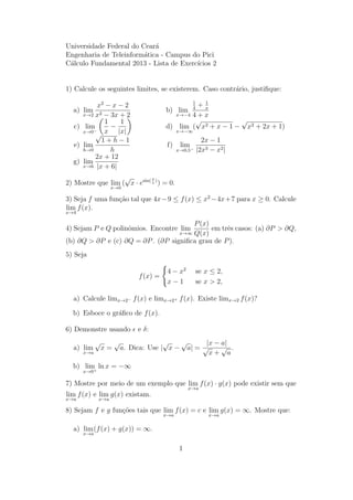 Universidade Federal do Cear´a
Engenharia de Teleinform´atica - Campus do Pici
C´alculo Fundamental 2013 - Lista de Exerc´ıcios 2
1) Calcule os seguintes limites, se existerem. Caso contr´ario, justiﬁque:
a) lim
x→2
x2
− x − 2
x2 − 3x + 2
b) lim
x→−4
1
4
+ 1
x
4 + x
c) lim
x→0−
1
x
−
1
|x|
d) lim
x→−∞
(
√
x2 + x − 1 −
√
x2 + 2x + 1)
e) lim
h→0
√
1 + h − 1
h
f) lim
x→0,5−
2x − 1
|2x3 − x2|
g) lim
x→6
2x + 12
|x + 6|
2) Mostre que lim
x→0
(
√
x · esin( π
x
)
) = 0.
3) Seja f uma fun¸c˜ao tal que 4x−9 ≤ f(x) ≤ x2
−4x+7 para x ≥ 0. Calcule
lim
x→4
f(x).
4) Sejam P e Q polinˆomios. Encontre lim
x→∞
P(x)
Q(x)
em trˆes casos: (a) ∂P > ∂Q,
(b) ∂Q > ∂P e (c) ∂Q = ∂P. (∂P signiﬁca grau de P).
5) Seja
f(x) =
4 − x2
se x ≤ 2,
x − 1 se x > 2,
a) Calcule limx→2− f(x) e limx→2+ f(x). Existe limx→2 f(x)?
b) Esboce o gr´aﬁco de f(x).
6) Demonstre usando e δ:
a) lim
x→a
√
x =
√
a. Dica: Use |
√
x −
√
a| =
|x − a|
√
x +
√
a
.
b) lim
x→0+
ln x = −∞
7) Mostre por meio de um exemplo que lim
x→a
f(x) · g(x) pode existir sem que
lim
x→a
f(x) e lim
x→a
g(x) existam.
8) Sejam f e g fun¸c˜oes tais que lim
x→a
f(x) = c e lim
x→a
g(x) = ∞. Mostre que:
a) lim
x→a
(f(x) + g(x)) = ∞.
1
 