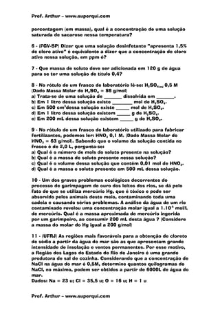 Prof. Arthur – www.superqui.com
Prof. Arthur – www.superqui.com
porcentagem (em massa), qual é a concentração de uma solução
saturada de sacarose nessa temperatura?
6 - (FGV-SP) Dizer que uma solução desinfetante “apresenta 1,5%
de cloro ativo” é equivalente a dizer que a concentração de cloro
ativo nessa solução, em ppm é?
7 - Que massa de soluto deve ser adicionada em 120 g de água
para se ter uma solução de título 0,4?
8 - No rótulo de um frasco de laboratório lê-se: H2SO4(aq) 0,5 M
(Dado Massa Molar do H2SO4 = 98 g/mol)
a) Trata-se de uma solução de ________ dissolvida em ________.
b) Em 1 litro dessa solução existe _________ mol de H2SO4.
c) Em 500 cm3
dessa solução existe ______ mol de H2SO4.
d) Em 1 litro dessa solução existem ______ g de H2SO4.
e) Em 200 mL dessa solução existem ______ g de H2SO4.
9 - No rótulo de um frasco de laboratório utilizado para fabricar
fertilizantes, podemos ler: HNO3 0,1 M. (Dado Massa Molar do
HNO3 = 63 g/mol). Sabendo que o volume da solução contida no
frasco é de 2,0 L, pergunta-se:
a) Qual é o número de mols do soluto presente na solução?
b) Qual é a massa de soluto presente nessa solução?
c) Qual é o volume dessa solução que contém 0,01 mol de HNO3.
d) Qual é a massa e soluto presente em 500 mL dessa solução.
10 - Um dos graves problemas ecológicos decorrentes do
processo de garimpagem de ouro dos leitos dos rios, se dá pelo
fato de que se utiliza mercúrio Hg, que é tóxico e pode ser
absorvido pelos animais deste meio, contaminando toda uma
cadeia e causando sérios problemas. A análise da água de um rio
contaminado revelou uma concentração molar igual a 1.10-5
mol/L
de mercúrio. Qual é a massa aproximada de mercúrio ingerida
por um garimpeiro, ao consumir 200 mL desta água ? (Considere
a massa do molar do Hg igual a 200 g/mol)
11 - (UFRJ) As regiões mais favoráveis para a obtenção de cloreto
de sódio a partir da água do mar são as que apresentam grande
intensidade de insolação e ventos permanentes. Por esse motivo,
a Região dos Lagos do Estado do Rio de Janeiro é uma grande
produtora de sal de cozinha. Considerando que a concentração de
NaCl na água do mar é 0,5M, determine quantos quilogramas de
NaCl, no máximo, podem ser obtidos a partir de 6000L de água do
mar.
Dados: Na = 23 u; Cl = 35,5 u; O = 16 u; H = 1 u
 