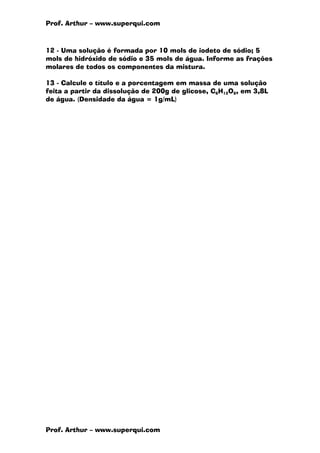 Prof. Arthur – www.superqui.com
Prof. Arthur – www.superqui.com
12 - Uma solução é formada por 10 mols de iodeto de sódio; 5
mols de hidróxido de sódio e 35 mols de água. Informe as frações
molares de todos os componentes da mistura.
13 - Calcule o título e a porcentagem em massa de uma solução
feita a partir da dissolução de 200g de glicose, C6H12O6, em 3,8L
de água. (Densidade da água = 1g/mL)
 