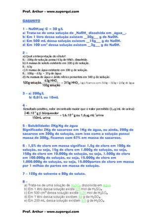 Prof. Arthur – www.superqui.com
Prof. Arthur – www.superqui.com
GABARITO
1 – NaOH(aq) C = 30 g/L
a) Trata-se de uma solução de _NaOH_ dissolvida em _água__.
b) Em 1 litro dessa solução existem __30g___ g de NaOH.
c) Em 500 mL dessa solução existem __15g___ g de NaOH.
d) Em 100 cm3
dessa solução existem __3g___ g de NaOH.
2 –
3 – a) 200g/L
b) 0,01L ou 10mL
4 -
5 - Solubilidade: 2Kg/Kg de água
Significado: 2Kg de sacarose em 1Kg de água, ou ainda, 200g de
sacarose em 300g de solução, com isso como a solução possui
massa de 300g, ficamos com 67% em massa de sacarose.
6 - 1,5% de cloro em massa significa: 1,5g de cloro em 100g de
solução, ou seja, 15g de cloro em 1.000g de solução, ou seja,
150g de cloro em 10.000g de solução, ou seja, 1.500g de cloro
em 100.000g de solução, ou seja, 15.000g de cloro em
1.000.000g de solução, ou seja, 15.000partes de cloro em massa
por 1 milhão de partes em massa de solução.
7 – 120g de solvente e 80g de soluto.
8 –
 