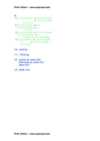 Prof. Arthur – www.superqui.com
Prof. Arthur – www.superqui.com
9 –
10 – 4x10-4
g
11 – 175,5 kg
12 - Iodeto de sódio=0,2
Hidróxido de sódio=0,1
Água=0,7
13 – 0,05 e 5%
 
