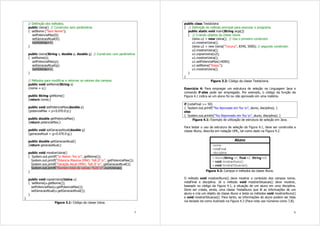 5
// Definição dos métodos.
public Usina() // Construtor sem parâmetros
{ setNome (“Sem Nome”);
setPotenciaMax(0);
setGeracaoAtual(0);
numUsinas++;
}
public Usina(String s, double p, double g) // Construtor com parâmetros
{ setNome(s);
setPotenciaMax(p);
setGeracaoAtual(g);
numUsinas++;
}
// Métodos para modificar e retornar os valores dos campos.
public void setNome(String s)
{nome = s;}
public String getNome()
{return nome;}
public void setPotenciaMax(double p)
{potenciaMax = p<0.0?0.0:p;}
public double getPotenciaMax()
{return potenciaMax;}
public void setGeracaoAtual(double g)
{geracaoAtual = g<0.0?0.0:g;}
public double getGeracaoAtual()
{return geracaoAtual;}
public void mostrarUsina()
{ System.out.printf(“n Nome: %s n”, getNome());
System.out.printf(“Potencia Maxima (MW): %8.2f n”, getPotenciaMax());
System.out.printf(“Geração Atual (MW): %8.2f n”, getGeracaoAtual());
System.out.printf("Numero total de usinas: %2d n",numUsinas);
}
public void copiarUsina(Usina u)
{ setNome(u.getNome());
setPotenciaMax(u.getPotenciaMax());
setGeracaoAtual(u.getGeracaoAtual());
}
}
Figura 3.1: Código da classe Usina.
6
public class TestaUsina
{ // Definição do método principal para executar o programa.
public static void main(String args[])
{ // Criando objetos da classe Usina.
Usina u1 = new Usina(); // Usa o primeiro construtor.
u1.mostrarUsina();
Usina u2 = new Usina(“Tucurui”, 8340, 5000); // segundo construtor.
u2.mostrarUsina();
u1.copiarUsina(u2);
u1.mostrarUsina();
u1.setPotenciaMax(14000);
u1.setNome(“Itaipu”);
u1.mostrarUsina();
}
}
Figura 3.2: Código da classe TestaUsina.
Exercício 4: Para empregar um estrutura de seleção na Linguagem Java o
comando if-else pode ser empregado. Por exemplo, o código da função da
Figura 4.1 indica se um aluno foi ou não aprovado em uma matéria.
if (notaFinal >= 50)
{ System.out.printf(“%s Aprovado em %s n”, aluno, disciplina); }
else
{ System.out.println(“%s Reprovado em %s n”, aluno, disciplina); }
Figura 4.1: Exemplo de utilização de estrutura de seleção em Java.
Para testar o uso da estrutura de seleção da Figura 4.1, deve ser construída a
classe Aluno, descrita em notação UML, tal como dado na Figura 4.2.
Figura 4.2: Campos e métodos da classe Aluno.
O método void mostrarAluno() deve mostrar o conteúdo dos campos nome,
notaFinal e disciplina. Já o método void mostrarSituacao() deve mostrar,
baseado no código da Figura 4.1, a situação de um aluno em uma disciplina.
Deve ser criada, ainda, uma classe TestaAluno que lê as informações de um
aluno e cria um objeto da classe Aluno e testa os métodos void mostrarAluno()
e void mostrarSituacao(). Para tanto, as informações do aluno podem ser lidas
via teclado tal como ilustrado na Figura 4.3 (Para nota use números como 7,8).
 