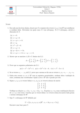 Universidade Federal de Alagoas- UFAL
Lista 2
Álgebra Linear
Prof. Marcos Ranieri
Nome:
1. Em cada um dos itens abaixo, denote por S o conjunto dos vetores (x, y, z) em R3
que satisfazem
a condição dada. Determine em quais casos S é um subespaço. Se S é subespaço, calcule a
dimensão de S.
(a) x = 0.
(b) x + y = 0.
(c) x + y + z = 0.
(d) x = y.
(e) x2
− y2
= 0.
(f) x + y = 1.
(g) y = 2x e z = 3x.
(h) x + y + z = 0 e x − y − z = 0.
2. Mostre que as matrizes A, B e C abaixo são L.I.:
A =
1 1
0 0
, B =
1 0
0 1
, C =
1 1
1 1
.
3. Prove que os seguintes polinômios são L.I.:
p(x) = x3
− 5x2
+ 1, q(x) = 2x4
+ 5x − 6, r(x) = x2
− 5x + 2.
4. Se os vetores v1, · · · , vm sãi L.I., prove que o mesmo se dá com os vetores v1, v2 −v1, · · · , vm −v1.
5. Exiba três vetores u, v, w ∈ R3
com as seguintes propriedades: nenhum deles é múltiplo do
outro, nenhuma das coordenadas é igual a zero e R3
não é gerado por eles.
6. Sejam v1, v2, v3 os vetores linhas e w1, w2, w3 os vetores-colunas da matriz


1 2 3
4 5 6
7 8 9

 .
Verique as relações v3 = 2v2 −v1, w3 = 2w2 −w1. Exprima w1 e w2 como combinações lineares
de v1 e v2 e vice-versa. Conclua que os vetores-linha e os vetores-coluna da matriz dada geram
o mesmo subespaço de R3
.
7. Seja U o subespaço de R5
denido por
U = {(x1, x2, x3, x4, x5)R5
: x1 = 3x2 e x3 = 7x4}.
Encontre uma base para U.
 