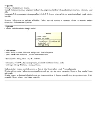 6ª Questão
Crie uma lista de números Double.
Insira 5 elementos inserindo sempre ao final da lista, sempre mostrando a lista a cada número inserido e o tamanho atual
dela.
Insira mais 5 elementos nas seguintes posições: 2, 0, 1, 5, 3. Sempre mostre a lista e o tamanho atual dela a cada número
inserido.
Remova 5 elementos em posições arbitrárias. Porém, antes de remover o elemento, calcule os seguintes valores
estatísticos: Mediana e desvio padrão.
_________________________________________________________________________________________________
7ª Questão
Crie uma lista de elementos do tipo Pessoa:
Classe Pessoa:
- nome : String  Nome da Pessoa. Não pode ser uma String vazia.
- idade : int  Idade da Pessoa. Deve ser um número Natual
+ Pessoa(nome : String, idade : int)  Construtor.
+ apresenta() : void  A Pessoa se apresenta, mostrando na tela seu nome e idade.
+ toString() : String  Retorna o nome da Pessoa.
Na lista, insira 5 objetos, inserindo sempre ao final da lista. Mostre a lista a cada Pessoa adicionada.
Depois adicione mais 3 elementos em posições arbitrárias, entre os outros elementos. Mostre a lista a cada Pessoa
adicionada.
Depois, remova as Pessoas individualmente, em ordem arbitrária. A Pessoa removida deve se apresentar antes de ser
removida. Mostre a lista a cada Pessoa removida.
_________________________________________________________________________________________________
 