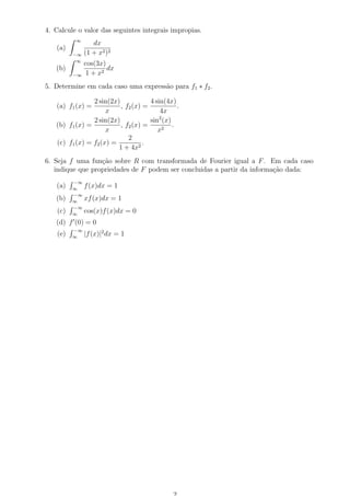 4. Calcule o valor das seguintes integrais impropias.
(a)
∞
−∞
dx
(1 + x2)2
(b)
∞
−∞
cos(3x)
1 + x2
dx
5. Determine em cada caso uma express˜ao para f1 ∗ f2.
(a) f1(x) =
2 sin(2x)
x
, f2(x) =
4 sin(4x)
4x
.
(b) f1(x) =
2 sin(2x)
x
, f2(x) =
sin2
(x)
x2
.
(c) f1(x) = f2(x) =
2
1 + 4x2
.
6. Seja f uma fun¸c˜ao sobre R com transformada de Fourier igual a F. Em cada caso
indique que propriedades de F podem ser concluidas a partir da informa¸c˜ao dada:
(a)
−∞
∞
f(x)dx = 1
(b)
−∞
∞
xf(x)dx = 1
(c)
−∞
∞
cos(x)f(x)dx = 0
(d) f (0) = 0
(e)
−∞
∞
|f(x)|2
dx = 1
 