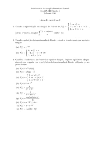 Universidade Tecnol´ogica Federal do Paran´a
MA64A-S41-C´alculo 4
Julho de 2013
Lista de exerc´ıcios 2
1. Usando a representa¸c˜ao em integral de Fourier de f(t) =



0, se |t| > π
−1, se − π < t < 0
1, se 0 < t < π
,
calcule o valor da integral
∞
0
1 − cos(πw)
w
sin(πw) dw.
2. Usando a deﬁni¸c˜ao da transformada de Fourier, calcule a transformada das seguintes
fun¸c˜oes
(a) f(t) = e−4|t|
(b) f(t) =



0, se |t| > π
−1, se − π < t < 0
1, se 0 < t < π
3. Calcule a transformada de Fourier das seguintes fun¸c˜oes. Explique e justiﬁque adequa-
damente sua resposta e as propriedades da transformada de Fourier utilizadas no seu
procedimento.
(a) f(x) = ei3x
P1(x).
(b) f(x) = P4(2x − 3)
(c) f(x) =



0, se |x| > 2
2, se 1 < |x| < 2
1, se 0 ≤ |t| < 1
(d) f(x) = 2xe−x2
(e) f(t) =
t
(t2 + 9)2
.
(f) f(t) =
2
t2 − 4t + 5
.
(g) f(x) =
cos(πx) sin(4x)
4x
.
(h) f(x) = e−x
U(x) sin x
(i) f(t) = 3 + e−i3t
(j) f(t) = cos(3t) + δ(t)
 
