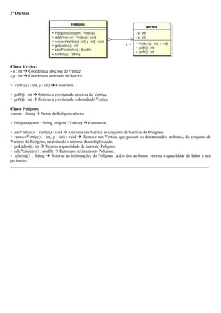 3ª Questão
Classe Vertice:
- x : int  Coordenada abscissa do Vertice.
- y : int  Coordenada ordenada do Vertice.
+ Vertice(x : int, y : int)  Construtor.
+ getX() : int  Retorna a coordenada abscissa do Vertice.
+ getY() : int  Retorna a coordenada ordenada do Vertice.
Classe Poligono:
- nome : String  Nome do Poligono aberto.
+ Poligono(nome : String, origem : Vertice)  Construtor.
+ addVertice(v : Vertice) : void  Adiciona um Vertice ao conjunto de Vertices do Poligono.
+ removeVertice(x : int, y : int) : void  Remove um Vertice, que possuir os determinados atributos, do conjunto de
Vertices do Poligono, respeitando o mínimo da multiplicidade.
+ getLados() : int  Retorna a quantidade de lados do Poligono.
+ calcPerimetro() : double  Retorna o perímetro do Poligono.
+ toString() : String  Retorna as informações do Polígono. Além dos atributos, retorne a quantidade de lados e seu
perímetro.
_________________________________________________________________________________________________
 