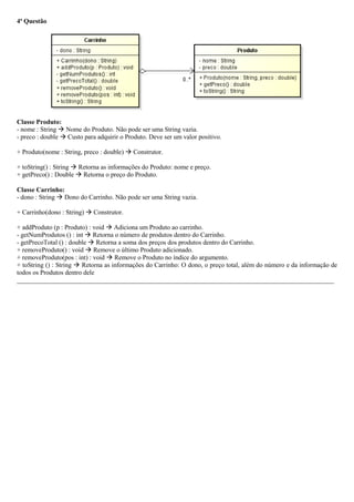 4ª Questão
Classe Produto:
- nome : String  Nome do Produto. Não pode ser uma String vazia.
- preco : double  Custo para adquirir o Produto. Deve ser um valor positivo.
+ Produto(nome : String, preco : double)  Construtor.
+ toString() : String  Retorna as informações do Produto: nome e preço.
+ getPreco() : Double  Retorna o preço do Produto.
Classe Carrinho:
- dono : String  Dono do Carrinho. Não pode ser uma String vazia.
+ Carrinho(dono : String)  Construtor.
+ addProduto (p : Produto) : void  Adiciona um Produto ao carrinho.
- getNumProdutos () : int  Retorna o número de produtos dentro do Carrinho.
- getPrecoTotal () : double  Retorna a soma dos preços dos produtos dentro do Carrinho.
+ removeProduto() : void  Remove o último Produto adicionado.
+ removeProduto(pos : int) : void  Remove o Produto no índice do argumento.
+ toString () : String  Retorna as informações do Carrinho: O dono, o preço total, além do número e da informação de
todos os Produtos dentro dele
_________________________________________________________________________________________________
 