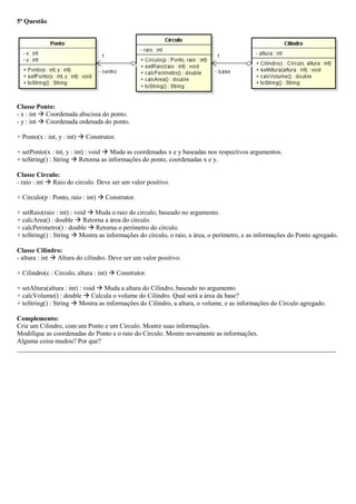 5ª Questão
Classe Ponto:
- x : int  Coordenada abscissa do ponto.
- y : int  Coordenada ordenada do ponto.
+ Ponto(x : int, y : int)  Construtor.
+ setPonto(x : int, y : int) : void  Muda as coordenadas x e y baseadas nos respectivos argumentos.
+ toString() : String  Retorna as informações do ponto, coordenadas x e y.
Classe Circulo:
- raio : int  Raio do circulo. Deve ser um valor positivo.
+ Circulo(p : Ponto, raio : int)  Construtor.
+ setRaio(raio : int) : void  Muda o raio do circulo, baseado no argumento.
+ calcArea() : double  Retorna a área do circulo.
+ calcPerimetro() : double  Retorna o perímetro do círculo.
+ toString() : String  Mostra as informações do círculo, o raio, a área, o perímetro, e as informações do Ponto agregado.
Classe Cilindro:
- altura : int  Altura do cilindro. Deve ser um valor positivo.
+ Cilindro(c : Circulo, altura : int)  Construtor.
+ setAltura(altura : int) : void  Muda a altura do Cilindro, baseado no argumento.
+ calcVolume() : double  Calcula o volume do Cilindro. Qual será a área da base?
+ toString() : String  Mostra as informações do Cilindro, a altura, o volume, e as informações do Circulo agregado.
Complemento:
Crie um Cilindro, com um Ponto e um Circulo. Mostre suas informações.
Modifique as coordenadas do Ponto e o raio do Circulo. Mostre novamente as informações.
Alguma coisa mudou? Por que?
_________________________________________________________________________________________________
 