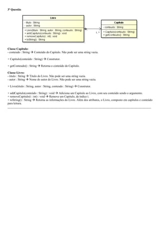 3ª Questão
Classe Capitulo:
- conteudo : String  Conteúdo do Capitulo. Não pode ser uma string vazia.
+ Capitulo(conteúdo : String)  Construtor.
+ getConteudo() : String  Retorna o conteúdo do Capitulo.
Classe Livro:
- titulo : String  Título do Livro. Não pode ser uma string vazia.
- autor : String  Nome do autor do Livro. Não pode ser uma string vazia.
+ Livro(titulo : String, autor : String, conteudo : String)  Construtor.
+ addCapitulo(conteúdo : String) : void  Adiciona um Capitulo ao Livro, com seu conteúdo sendo o argumento.
+ removeCapitulo(i : int) : void  Remove um Capitulo, de índice i.
+ toString() : String  Retorna as informações do Livro. Além dos atributos, o Livro, composto em capítulos e conteúdo
para leitura.
_________________________________________________________________________________________________
 