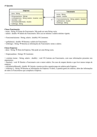 4ª Questão
Classe Funcionario:
- nome : String  Nome do Funcionario. Não pode ser uma String vazia.
- salario : double  Salario do Funcionario. Deve ser no mínimo o salário mínimo vigente.
+ Funcionario(nome : String, salario : double)  Construtor.
+ getSalario() : double  Retorna o salário do Funcionario.
+ toString() : String  Retorna as informações do Funcionario: nome e salario.
Classe Empresa:
- dono : String  Dono da Empresa. Não pode ser uma String vazia.
+ Empresa(dono : String)  Construtor.
+ contrata (nome : String, salario : double) : void  Contrata um Funcionario, com suas informações presentes nos
argumentos..
+ demite() : void  Demite o Funcionario com o maior salário. Em caso de empate demita o que tiver menos tempo de
empresa.
- calcSalariosMensal() : double  Calcula e mostra na tela a quantia paga em salários pela Empresa
+ toString () : String  Retorna as informações da Empresa: O dono, a quantia gasta em salários, além das informações
de todos os Funcionarios que compõem a Empresa.
_________________________________________________________________________________________________
 