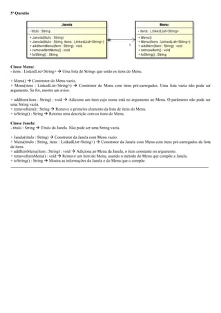 5ª Questão
Classe Menu:
- itens : LinkedList<String>  Uma lista de Strings que serão os itens do Menu.
+ Menu()  Construtor do Menu vazio.
+ Menu(itens : LinkedList<String>)  Construtor do Menu com itens pré-carregados. Uma lista vazia não pode ser
argumento. Se for, mostre um aviso.
+ addItem(item : String) : void  Adiciona um item cujo nome está no argumento ao Menu. O parâmetro não pode ser
uma String vazia.
+ removeItem() : String  Remove o primeiro elemento da lista de itens do Menu.
+ toString() : String  Retorna uma descrição com os itens do Menu.
Classe Janela:
- titulo : String  Título da Janela. Não pode ser uma String vazia.
+ Janela(titulo : String)  Construtor da Janela com Menu vazio.
+ Menu(titulo : String, itens : LinkedList<String>)  Construtor da Janela com Menu com itens pré-carregados da lista
de itens.
+ addItemMenu(item : String) : void  Adiciona ao Menu da Janela, o item constante no argumento.
+ removeItemMenu() : void  Remove um item do Menu, usando o método do Menu que compõe a Janela.
+ toString() : String  Mostra as informações da Janela e do Menu que o compõe.
_________________________________________________________________________________________________
 