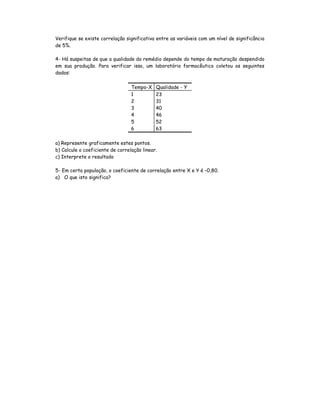 Verifique se existe correlação significativa entre as variáveis com um nível de significância
de 5%.

4- Há suspeitas de que a qualidade do remédio depende do tempo de maturação despendido
em sua produção. Para verificar isso, um laboratório farmacêutico coletou os seguintes
dados:

                                  Tempo-X    Qualidade - Y
                                  1          23
                                  2          31
                                  3          40
                                  4          46
                                  5          52
                                  6          63

a) Represente graficamente estes pontos.
b) Calcule o coeficiente de correlação linear.
c) Interprete o resultado

5- Em certa população, o coeficiente de correlação entre X e Y é –0,80.
a) O que isto significa?
 