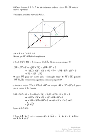 (b) Se os 4 pontos A, B, C e D são não coplanares, então os vetores ⃗⃗⃗⃗⃗ e ⃗⃗⃗⃗⃗ também
são não coplanares.

Verdadeiro, conforme ilustração abaixo.




                                                                                   θ
                                                                                                       D
                                                                                                       D

                                                  B                                                λ
                                                                     α                                     C



                                                                  A

                                                                                       γ




Nota-se que ⃗⃗⃗⃗⃗ e ⃗⃗⃗⃗⃗ são não-coplanares.

3 Sendo ⃗⃗⃗⃗⃗              ⃗⃗⃗⃗⃗            ⃗ , prove que ⃗⃗⃗⃗⃗ , ⃗⃗⃗⃗⃗ e ⃗⃗⃗⃗⃗ são ld para qualquer O.

 ⃗⃗⃗⃗⃗    ⃗⃗⃗⃗⃗     ⃗                   (⃗⃗⃗⃗⃗             ⃗⃗⃗⃗⃗ )            (⃗⃗⃗⃗⃗ ⃗⃗⃗⃗⃗ ) ⃗
                                     ⃗⃗⃗⃗⃗               ⃗⃗⃗⃗⃗            ⃗⃗⃗⃗⃗     ⃗⃗⃗⃗⃗   ⃗                      ⃗⃗⃗⃗⃗      ⃗⃗⃗⃗⃗          ⃗⃗⃗⃗⃗      ⃗
                             ⃗⃗⃗⃗⃗               ⃗⃗⃗⃗⃗            ⃗⃗⃗⃗⃗
O vetor ⃗⃗⃗⃗⃗ pôde ser escrito como combinação linear de ⃗⃗⃗⃗⃗ e ⃗⃗⃗⃗⃗ , portanto
{⃗⃗⃗⃗⃗ ⃗⃗⃗⃗⃗ ⃗⃗⃗⃗⃗ } é linearmente dependente para qualquer ponto O.


4 Dados os vetores ⃗⃗⃗⃗⃗  , ⃗⃗⃗⃗⃗                                        ⃗ e ⃗⃗⃗⃗⃗                 tais que ⃗⃗⃗⃗⃗              ⃗⃗⃗⃗⃗     ⃗⃗⃗⃗⃗         ⃗ , prove
que os vetores , ⃗ e são ld.

 ⃗⃗⃗⃗⃗    ⃗⃗⃗⃗⃗    ⃗⃗⃗⃗⃗             ⃗                (⃗⃗⃗⃗⃗          ⃗⃗⃗⃗⃗ )              (⃗⃗⃗⃗⃗ ⃗⃗⃗⃗⃗ ) ⃗⃗⃗⃗⃗ ⃗⃗⃗⃗⃗                    ⃗
                                     ⃗⃗⃗⃗⃗             ⃗⃗⃗⃗⃗              ⃗⃗⃗⃗⃗            ⃗⃗⃗⃗⃗ ⃗⃗⃗⃗⃗ ⃗⃗⃗⃗⃗   ⃗
                                         ⃗⃗⃗⃗⃗            ⃗⃗⃗⃗⃗            ⃗⃗⃗⃗⃗           ⃗                   ⃗                     ⃗        ⃗



Logo, {     ⃗     } é ld.



5 Sejam ⃗ , ⃗ e ⃗ três vetores quaisquer, ⃗                                                    ⃗   ⃗ ⃗         ⃗           ⃗ e ⃗⃗⃗       ⃗           ⃗ . Prove
que ⃗ , ⃗ e ⃗⃗⃗ são ld.



                                                                                                                                 Resolvido por:
                                                                                                                    Rodrigo Thiago Passos Silva
                                                                                                           Bacharelando em Ciência e Tecnologia
 