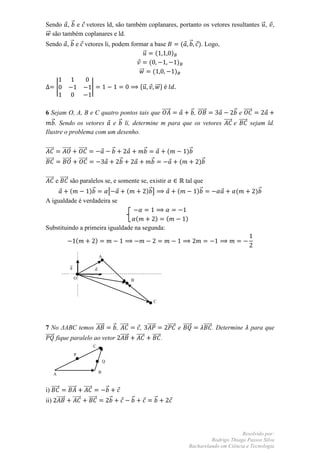 Sendo , ⃗ e vetores ld, são também coplanares, portanto os vetores resultantes ⃗ , ,
⃗⃗ são também coplanares e ld.
Sendo , ⃗ e vetores li, podem formar a base      ( ⃗ ). Logo,
                                    ⃗    (  )
                                      (        )
                                 ⃗⃗     (     )

        |                            |                                     *⃗         ⃗⃗ +


6 Sejam O, A, B e C quatro pontos tais que ⃗⃗⃗⃗⃗    ⃗ , ⃗⃗⃗⃗⃗         ⃗ e ⃗⃗⃗⃗⃗
   ⃗ . Sendo os vetores e ⃗ li, determine m para que os vetores ⃗⃗⃗⃗⃗ e ⃗⃗⃗⃗⃗ sejam ld.
Ilustre o problema com um desenho.

⃗⃗⃗⃗⃗       ⃗⃗⃗⃗⃗            ⃗⃗⃗⃗⃗                            ⃗               ⃗              (        )⃗
⃗⃗⃗⃗⃗       ⃗⃗⃗⃗⃗            ⃗⃗⃗⃗⃗                                ⃗               ⃗               (           )⃗

⃗⃗⃗⃗⃗ e ⃗⃗⃗⃗⃗ são paralelos se, e somente se, existir                                              tal que
              (      )⃗      [       (      )⃗ ]                                                 (      )⃗                   (       )⃗
A igualdade é verdadeira se

                                  (      ) (                                                          )
Substituindo a primeira igualdade na segunda:

                         (               )

                                              A

                    ⃗
                                       

                         O                                            B



                                                                                      C




7 No ΔABC temos ⃗⃗⃗⃗⃗       ⃗ , ⃗⃗⃗⃗⃗                                        , ⃗⃗⃗⃗⃗       ⃗⃗⃗⃗⃗ e ⃗⃗⃗⃗⃗        ⃗⃗⃗⃗⃗ . Determine   para que
⃗⃗⃗⃗⃗ fique paralelo ao vetor ⃗⃗⃗⃗⃗                                       ⃗⃗⃗⃗⃗    ⃗⃗⃗⃗⃗ .
                                     C
                         P
                                                  Q

        A                                     B



i) ⃗⃗⃗⃗⃗  ⃗⃗⃗⃗⃗ ⃗⃗⃗⃗⃗                                 ⃗
ii) ⃗⃗⃗⃗⃗ ⃗⃗⃗⃗⃗     ⃗⃗⃗⃗⃗                                 ⃗           ⃗               ⃗




                                                                                                                                Resolvido por:
                                                                                                                   Rodrigo Thiago Passos Silva
                                                                                                          Bacharelando em Ciência e Tecnologia
 