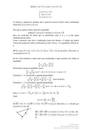 (    )           (                                           )




O sistema é impossível, portanto não é possível escrever (0,0,1) como combinação
linear de (1,2,1), (1,0,1) e (1,1,1).

Para que os quatro vetores sejam ld, a igualdade
                     (      )    (      )     (     )   (     ) ⃗
deve ser verificada, de forma que os coeficientes reais a, b ,c e g não sejam
simultaneamente nulos.
Como o primeiro vetor não é combinação linear dos demais e é sabido que quatro
vetores são sempre ld, então o coeficiente g é nulo. Com g = 0, a igualdade verificar-se-
á.

10 Os vetores ⃗  (                    )e                (                     ) são paralelos. Determine as
coordenadas de ⃗   .

Se ⃗ e são paralelos a razão entre suas coordenadas e igual, portanto são válidas as
igualdades


Resolvendo a primeira igualdade, temos:


Tomando a = 4 e resolvendo a segunda desigualdade:

                                                                     (                    )
Tomando a = 1 e resolvendo a segunda desigualdade:

                                                                                                  ⁄


Para        e          ⁄ ,⃗    .                       /e        (               ).
Logo,

                                      ⃗                 (                )

11 ⃗⃗⃗⃗⃗ (          ) ⃗⃗⃗⃗⃗   (                       ) ⃗⃗⃗⃗⃗    (           ). Determine y e z sabendo que
C pertence à reta AB.
                        B

    O                         ⃗⃗⃗⃗⃗           ⃗⃗⃗⃗⃗      ⃗⃗⃗⃗⃗   (           )   (            )   (       )
                   C
                              ⃗⃗⃗⃗⃗           ⃗⃗⃗⃗⃗      ⃗⃗⃗⃗⃗   (           )   (        )   (
                                  )
           A



                                                                                               Resolvido por:
                                                                                  Rodrigo Thiago Passos Silva
                                                                         Bacharelando em Ciência e Tecnologia
 